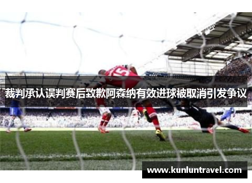 裁判承认误判赛后致歉阿森纳有效进球被取消引发争议